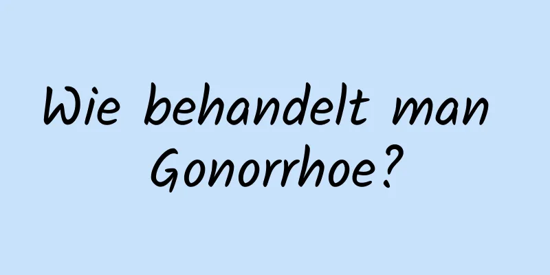 Wie behandelt man Gonorrhoe?