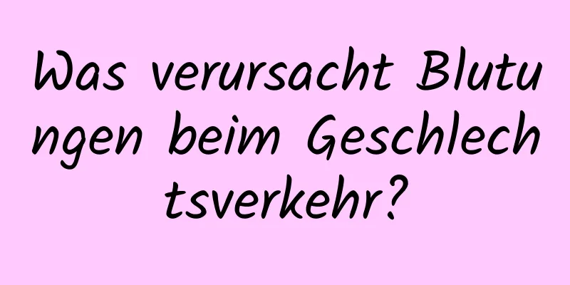 Was verursacht Blutungen beim Geschlechtsverkehr?