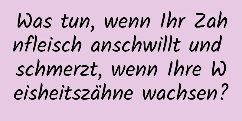 Was tun, wenn Ihr Zahnfleisch anschwillt und schmerzt, wenn Ihre Weisheitszähne wachsen?