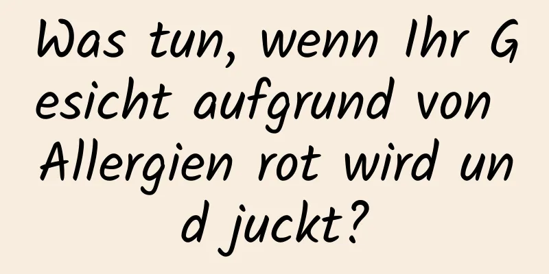 Was tun, wenn Ihr Gesicht aufgrund von Allergien rot wird und juckt?