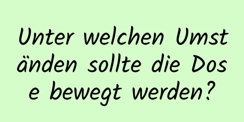 Unter welchen Umständen sollte die Dose bewegt werden?