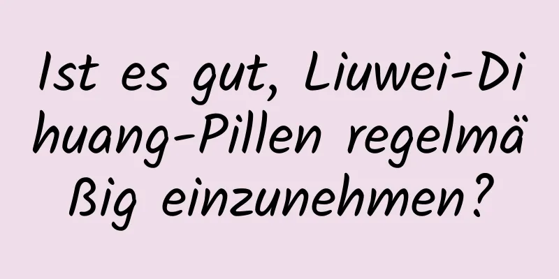 Ist es gut, Liuwei-Dihuang-Pillen regelmäßig einzunehmen?