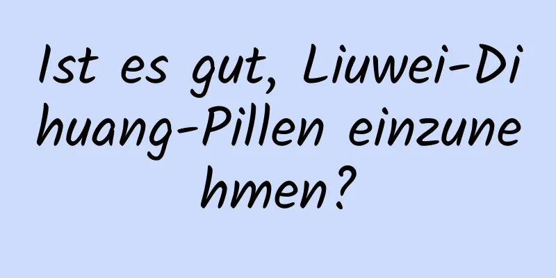 Ist es gut, Liuwei-Dihuang-Pillen einzunehmen?