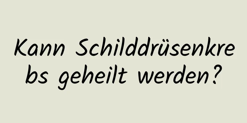 Kann Schilddrüsenkrebs geheilt werden?