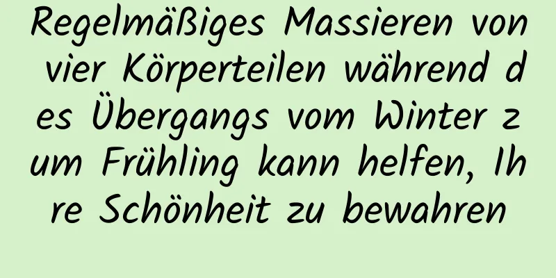 Regelmäßiges Massieren von vier Körperteilen während des Übergangs vom Winter zum Frühling kann helfen, Ihre Schönheit zu bewahren