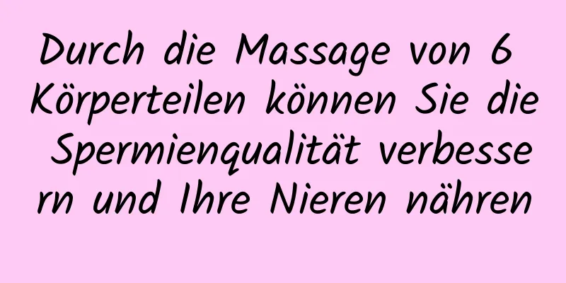 Durch die Massage von 6 Körperteilen können Sie die Spermienqualität verbessern und Ihre Nieren nähren