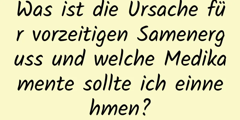 Was ist die Ursache für vorzeitigen Samenerguss und welche Medikamente sollte ich einnehmen?