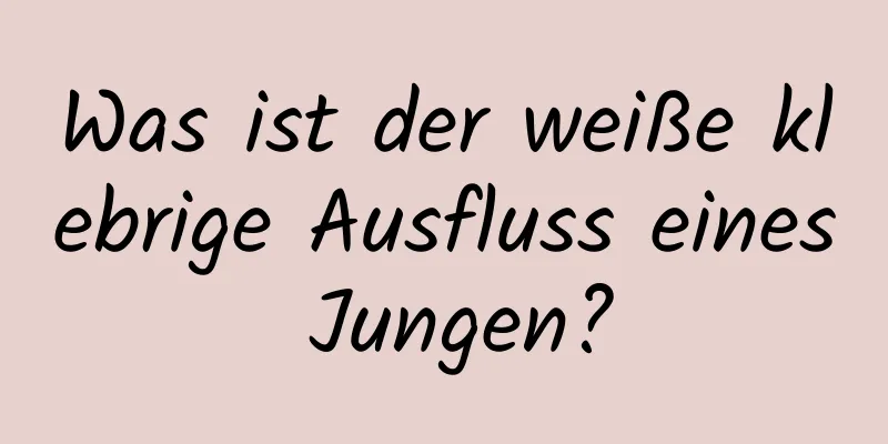 Was ist der weiße klebrige Ausfluss eines Jungen?