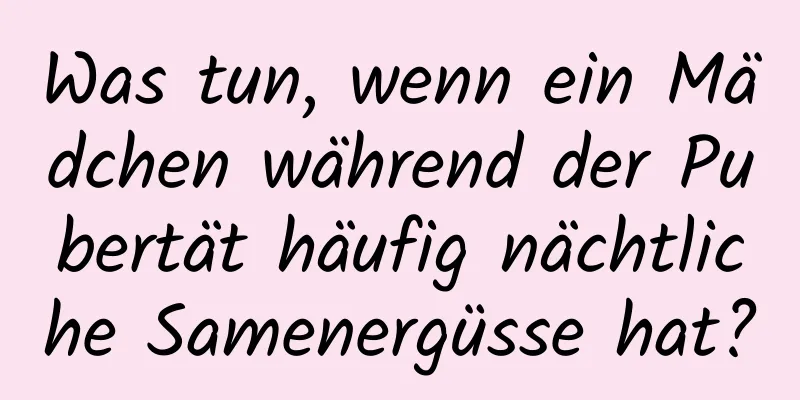 Was tun, wenn ein Mädchen während der Pubertät häufig nächtliche Samenergüsse hat?