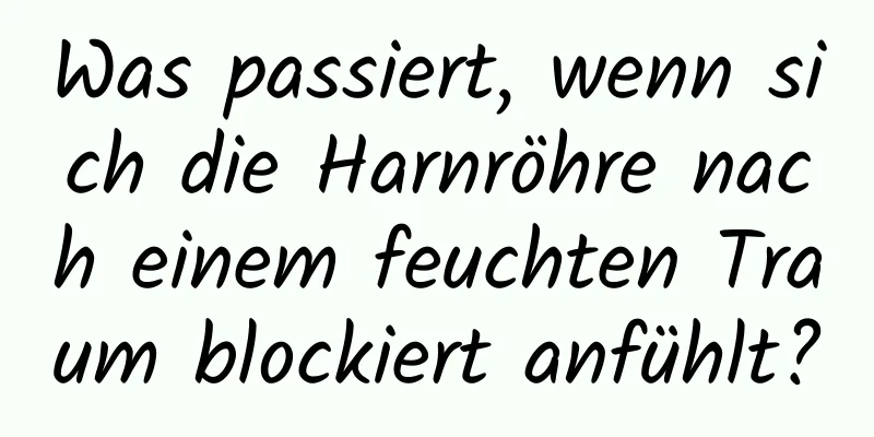 Was passiert, wenn sich die Harnröhre nach einem feuchten Traum blockiert anfühlt?