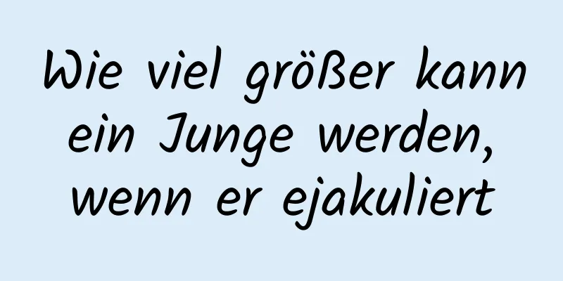 Wie viel größer kann ein Junge werden, wenn er ejakuliert