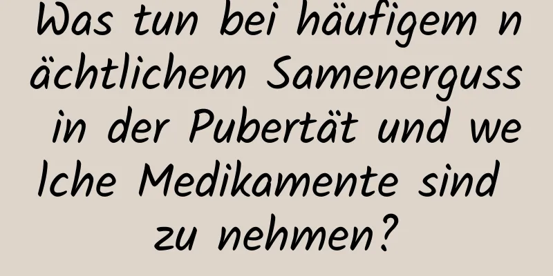 Was tun bei häufigem nächtlichem Samenerguss in der Pubertät und welche Medikamente sind zu nehmen?