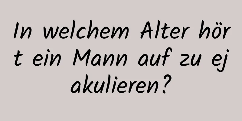 In welchem ​​Alter hört ein Mann auf zu ejakulieren?