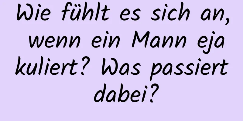 Wie fühlt es sich an, wenn ein Mann ejakuliert? Was passiert dabei?