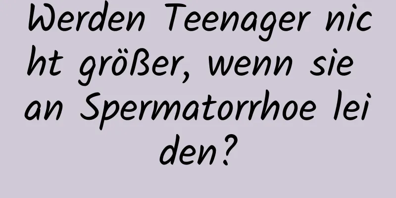 Werden Teenager nicht größer, wenn sie an Spermatorrhoe leiden?