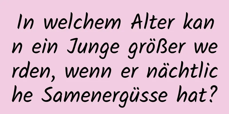 In welchem ​​Alter kann ein Junge größer werden, wenn er nächtliche Samenergüsse hat?