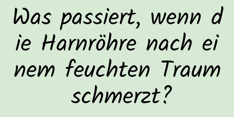 Was passiert, wenn die Harnröhre nach einem feuchten Traum schmerzt?