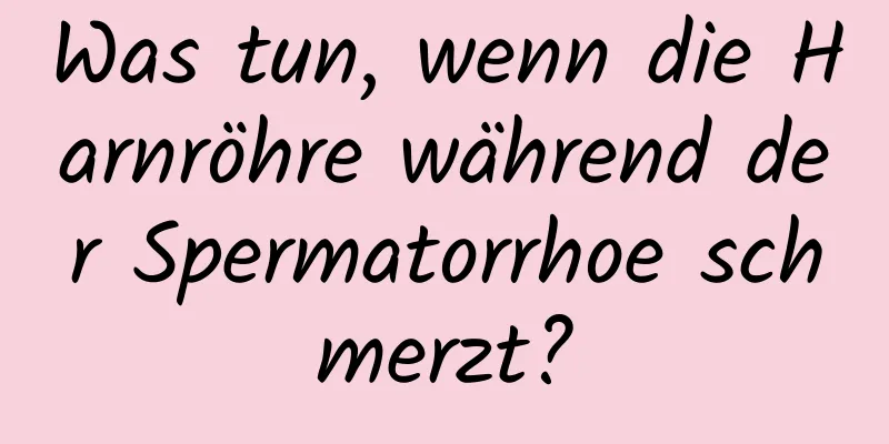 Was tun, wenn die Harnröhre während der Spermatorrhoe schmerzt?