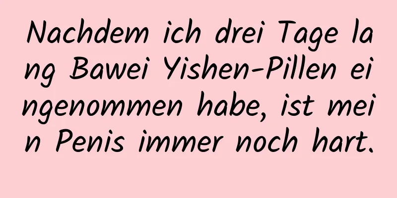 Nachdem ich drei Tage lang Bawei Yishen-Pillen eingenommen habe, ist mein Penis immer noch hart.