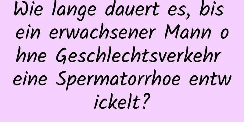 Wie lange dauert es, bis ein erwachsener Mann ohne Geschlechtsverkehr eine Spermatorrhoe entwickelt?