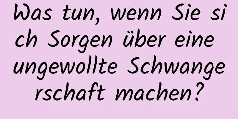 Was tun, wenn Sie sich Sorgen über eine ungewollte Schwangerschaft machen?