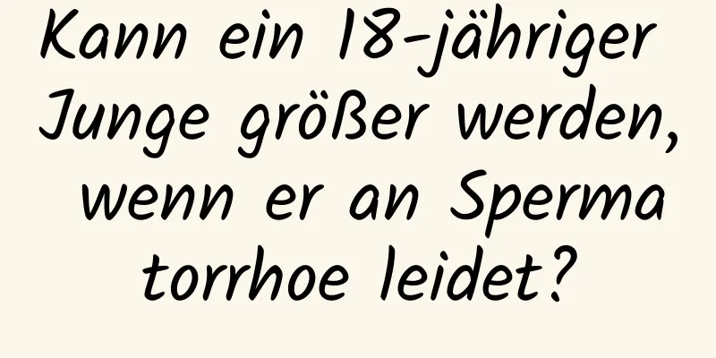 Kann ein 18-jähriger Junge größer werden, wenn er an Spermatorrhoe leidet?