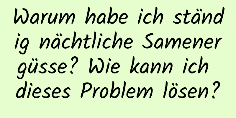 Warum habe ich ständig nächtliche Samenergüsse? Wie kann ich dieses Problem lösen?