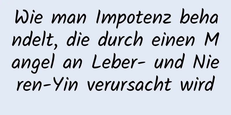 Wie man Impotenz behandelt, die durch einen Mangel an Leber- und Nieren-Yin verursacht wird