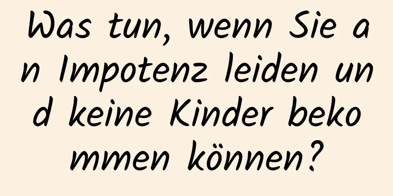 Was tun, wenn Sie an Impotenz leiden und keine Kinder bekommen können?