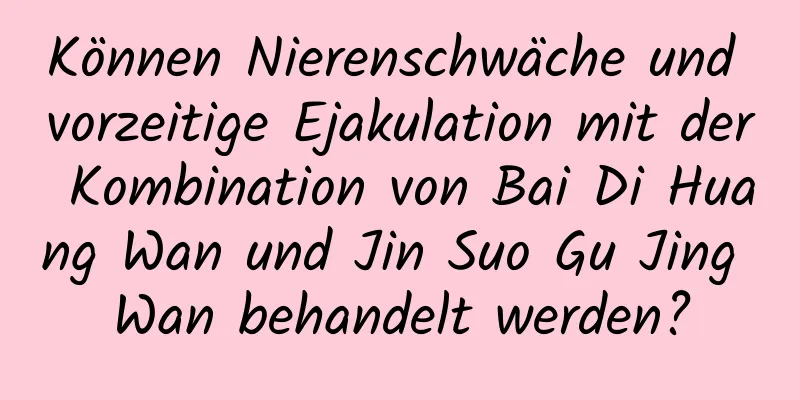 Können Nierenschwäche und vorzeitige Ejakulation mit der Kombination von Bai Di Huang Wan und Jin Suo Gu Jing Wan behandelt werden?