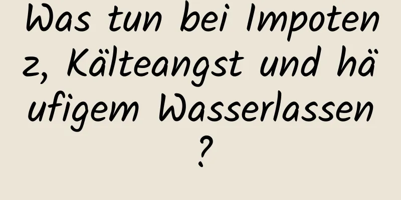 Was tun bei Impotenz, Kälteangst und häufigem Wasserlassen?