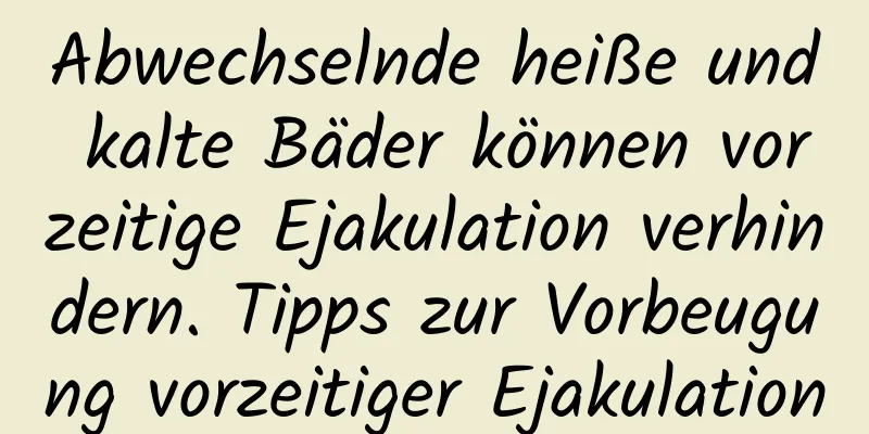 Abwechselnde heiße und kalte Bäder können vorzeitige Ejakulation verhindern. Tipps zur Vorbeugung vorzeitiger Ejakulation