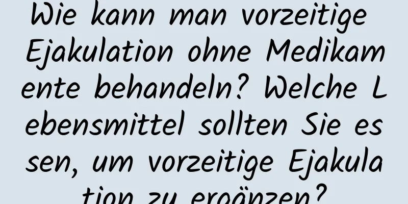 Wie kann man vorzeitige Ejakulation ohne Medikamente behandeln? Welche Lebensmittel sollten Sie essen, um vorzeitige Ejakulation zu ergänzen?