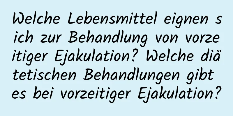 Welche Lebensmittel eignen sich zur Behandlung von vorzeitiger Ejakulation? Welche diätetischen Behandlungen gibt es bei vorzeitiger Ejakulation?