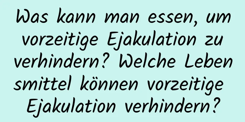 Was kann man essen, um vorzeitige Ejakulation zu verhindern? Welche Lebensmittel können vorzeitige Ejakulation verhindern?