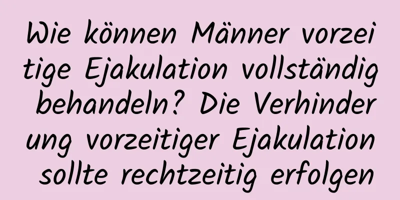 Wie können Männer vorzeitige Ejakulation vollständig behandeln? Die Verhinderung vorzeitiger Ejakulation sollte rechtzeitig erfolgen