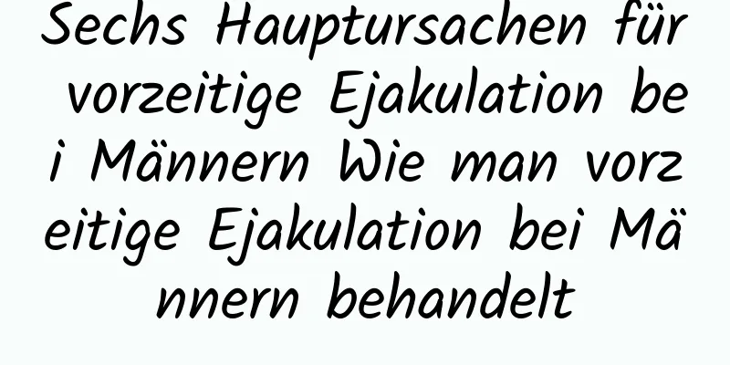 Sechs Hauptursachen für vorzeitige Ejakulation bei Männern Wie man vorzeitige Ejakulation bei Männern behandelt