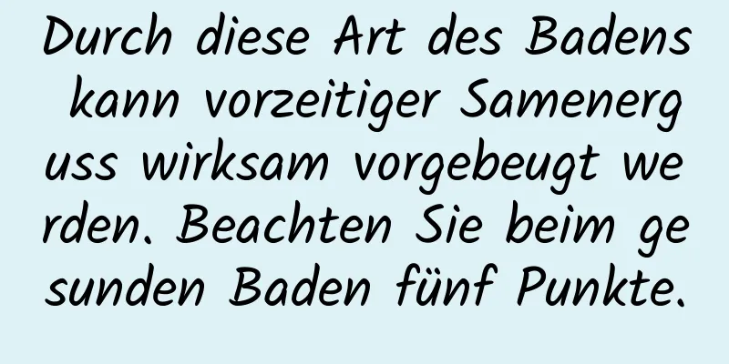 Durch diese Art des Badens kann vorzeitiger Samenerguss wirksam vorgebeugt werden. Beachten Sie beim gesunden Baden fünf Punkte.