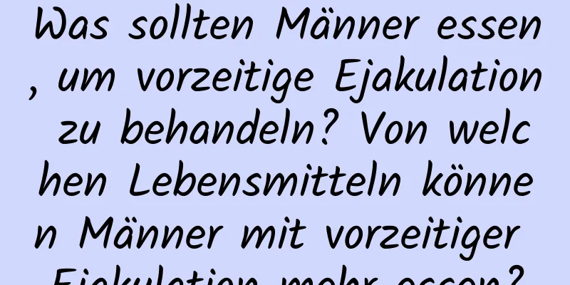 Was sollten Männer essen, um vorzeitige Ejakulation zu behandeln? Von welchen Lebensmitteln können Männer mit vorzeitiger Ejakulation mehr essen?