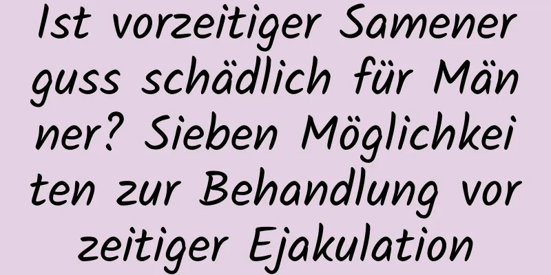 Ist vorzeitiger Samenerguss schädlich für Männer? Sieben Möglichkeiten zur Behandlung vorzeitiger Ejakulation