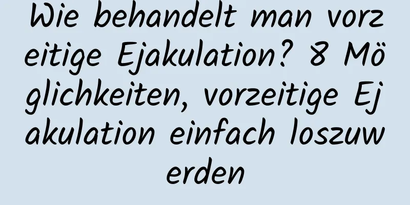 Wie behandelt man vorzeitige Ejakulation? 8 Möglichkeiten, vorzeitige Ejakulation einfach loszuwerden