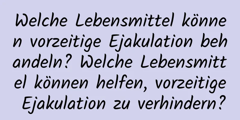 Welche Lebensmittel können vorzeitige Ejakulation behandeln? Welche Lebensmittel können helfen, vorzeitige Ejakulation zu verhindern?