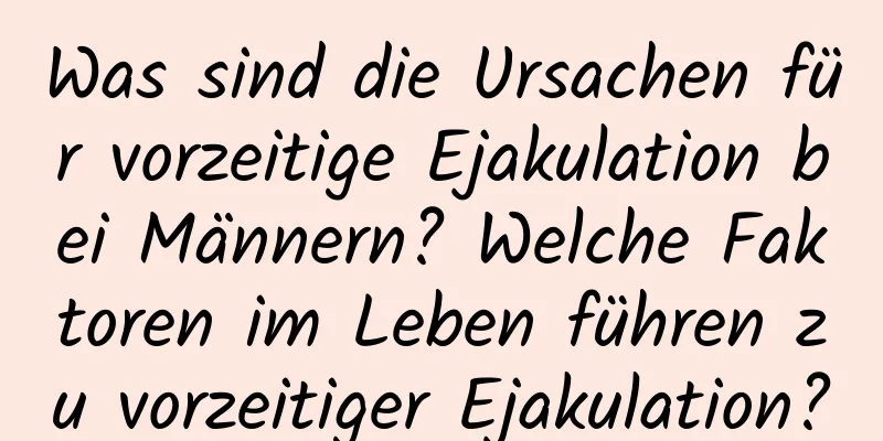 Was sind die Ursachen für vorzeitige Ejakulation bei Männern? Welche Faktoren im Leben führen zu vorzeitiger Ejakulation?