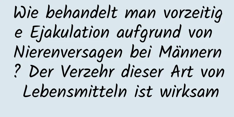 Wie behandelt man vorzeitige Ejakulation aufgrund von Nierenversagen bei Männern? Der Verzehr dieser Art von Lebensmitteln ist wirksam