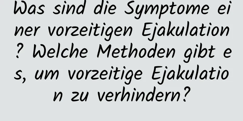 Was sind die Symptome einer vorzeitigen Ejakulation? Welche Methoden gibt es, um vorzeitige Ejakulation zu verhindern?