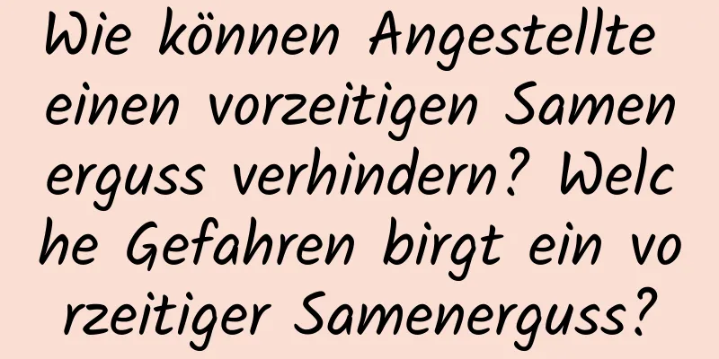 Wie können Angestellte einen vorzeitigen Samenerguss verhindern? Welche Gefahren birgt ein vorzeitiger Samenerguss?