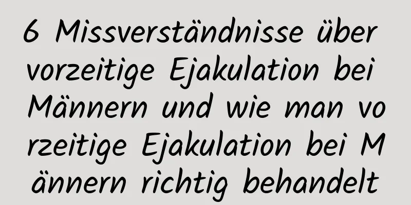 6 Missverständnisse über vorzeitige Ejakulation bei Männern und wie man vorzeitige Ejakulation bei Männern richtig behandelt