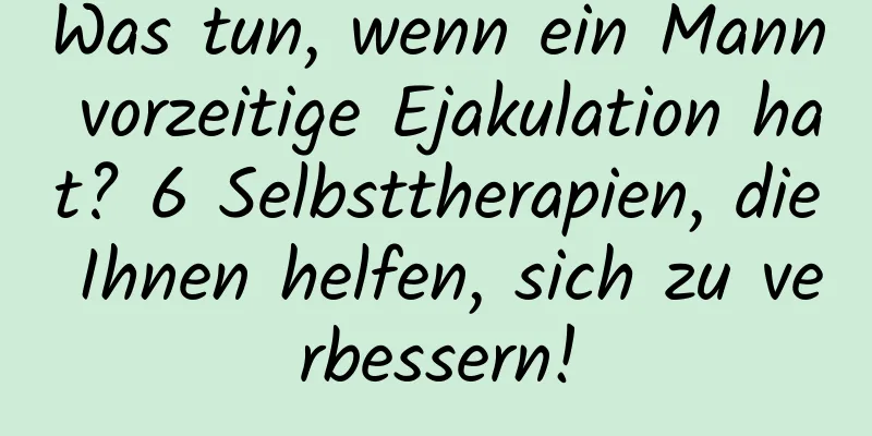 Was tun, wenn ein Mann vorzeitige Ejakulation hat? 6 Selbsttherapien, die Ihnen helfen, sich zu verbessern!