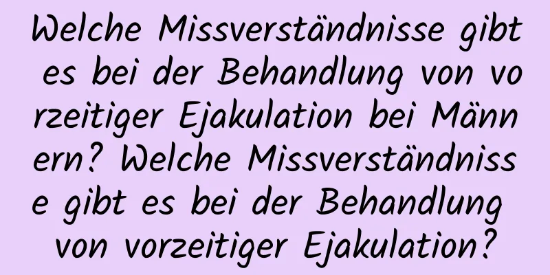 Welche Missverständnisse gibt es bei der Behandlung von vorzeitiger Ejakulation bei Männern? Welche Missverständnisse gibt es bei der Behandlung von vorzeitiger Ejakulation?