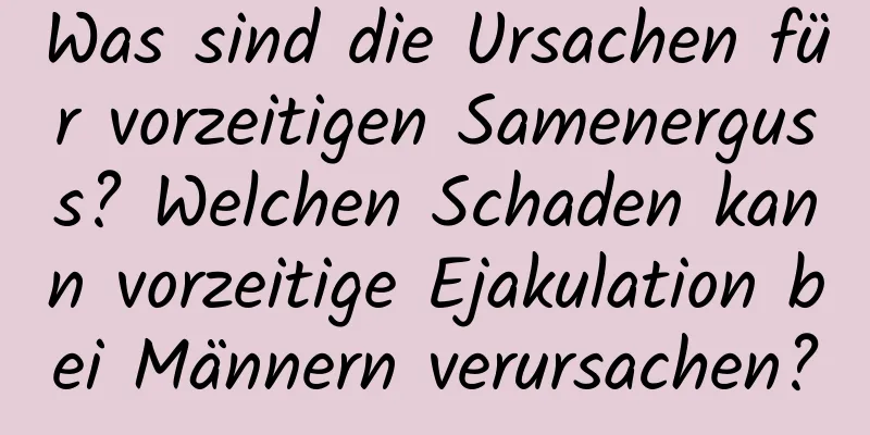 Was sind die Ursachen für vorzeitigen Samenerguss? Welchen Schaden kann vorzeitige Ejakulation bei Männern verursachen?